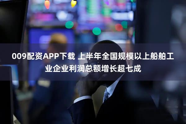 009配资APP下载 上半年全国规模以上船舶工业企业利润总额增长超七成