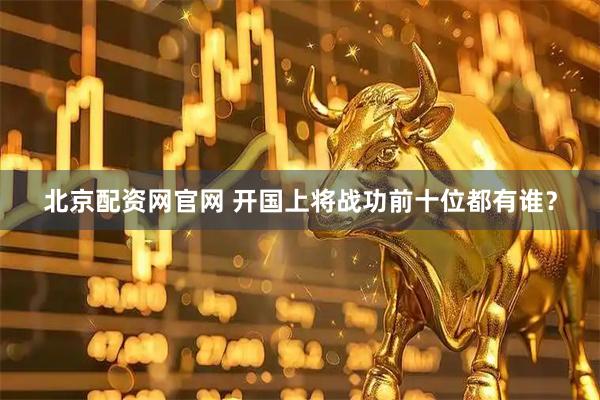 北京配资网官网 开国上将战功前十位都有谁？