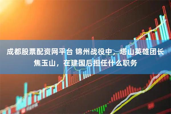 成都股票配资网平台 锦州战役中，塔山英雄团长焦玉山，在建国后担任什么职务