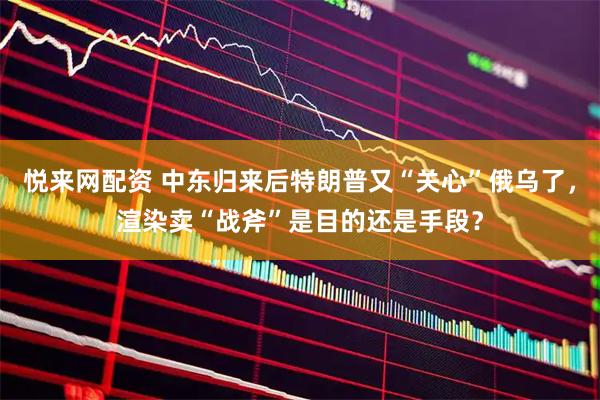 悦来网配资 中东归来后特朗普又“关心”俄乌了，渲染卖“战斧”是目的还是手段？