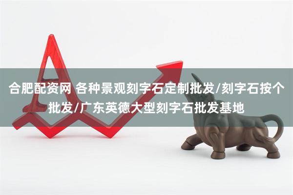 合肥配资网 各种景观刻字石定制批发/刻字石按个批发/广东英德大型刻字石批发基地