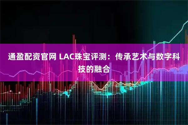 通盈配资官网 LAC珠宝评测：传承艺术与数字科技的融合