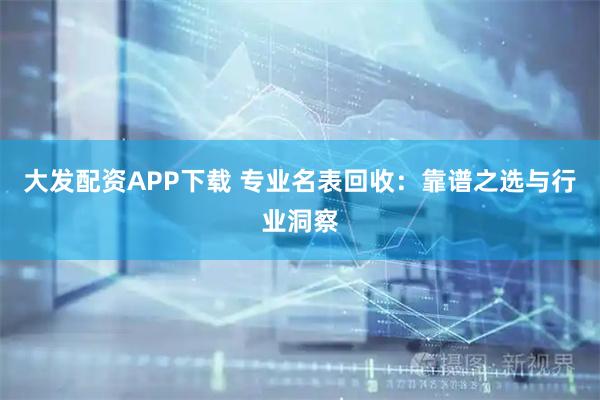 大发配资APP下载 专业名表回收：靠谱之选与行业洞察