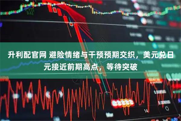 升利配官网 避险情绪与干预预期交织，美元兑日元接近前期高点，等待突破