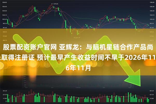 股票配资账户官网 亚辉龙：与脑机星链合作产品尚未取得注册证 预计最早产生收益时间不早于2026年11月