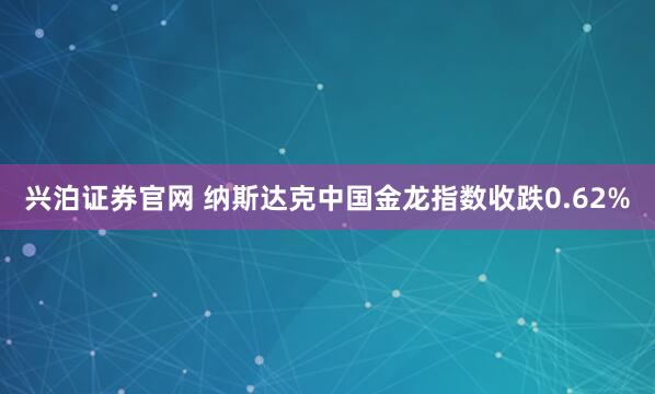 兴泊证券官网 纳斯达克中国金龙指数收跌0.62%