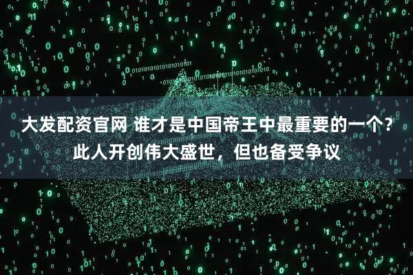 大发配资官网 谁才是中国帝王中最重要的一个？此人开创伟大盛世，但也备受争议