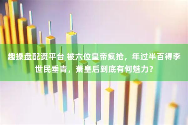 趣操盘配资平台 被六位皇帝疯抢，年过半百得李世民垂青，萧皇后到底有何魅力？