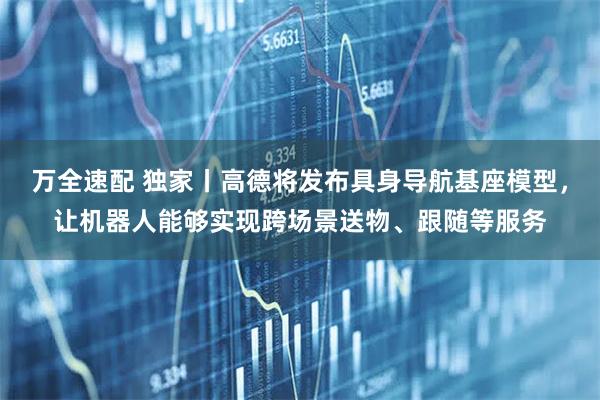 万全速配 独家丨高德将发布具身导航基座模型，让机器人能够实现跨场景送物、跟随等服务