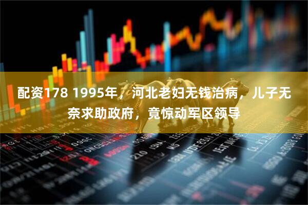 配资178 1995年，河北老妇无钱治病，儿子无奈求助政府，竟惊动军区领导