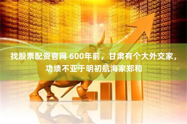找股票配资官网 600年前，甘肃有个大外交家，功绩不亚于明初航海家郑和