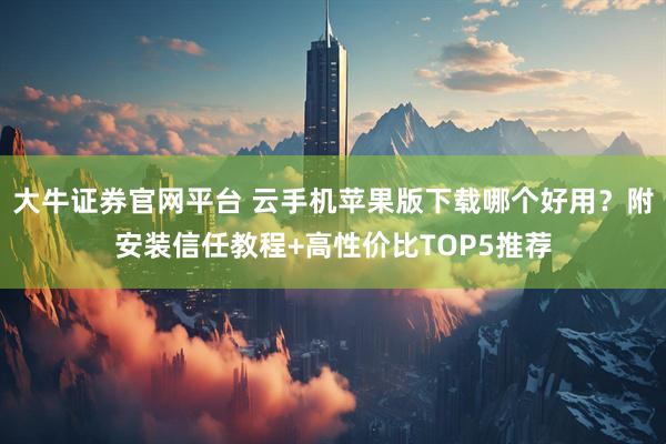 大牛证券官网平台 云手机苹果版下载哪个好用？附安装信任教程+高性价比TOP5推荐